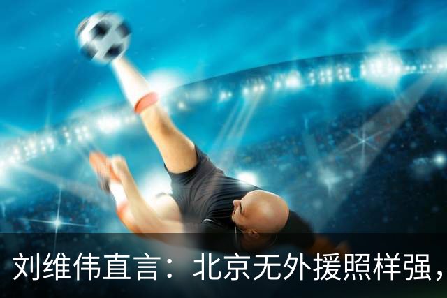 刘维伟直言：北京无外援照样强，青岛这场被“碾压”了！