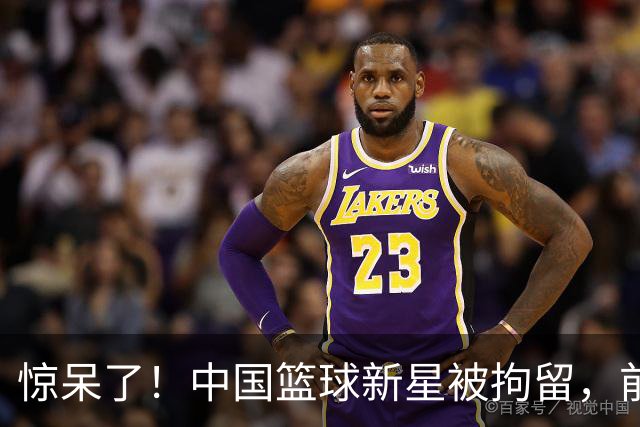 惊呆了！中国篮球新星被拘留，前途未卜